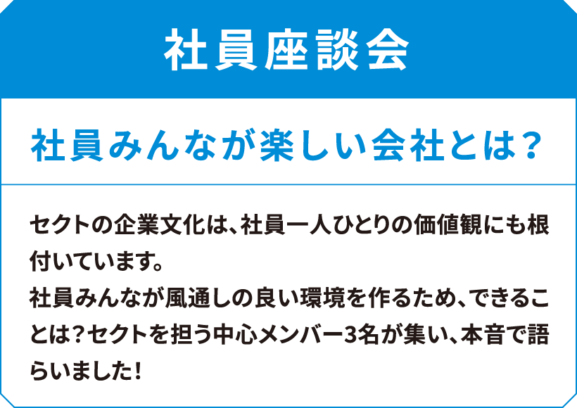 社員座談会　社員みんなが楽しい会社とは？　セクトの企業文化は、社員一人ひとりの価値観にも根付いています。社員みんなが風通しの良い環境を作るため、できることは？セクトを担う中心メンバー3名が集い、本音で語らいました!